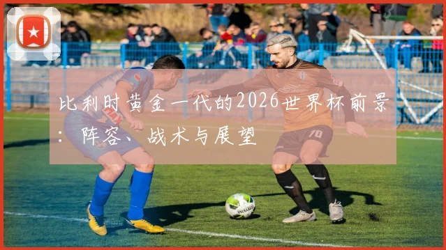 比利时黄金一代的2026世界杯前景：阵容、战术与展望