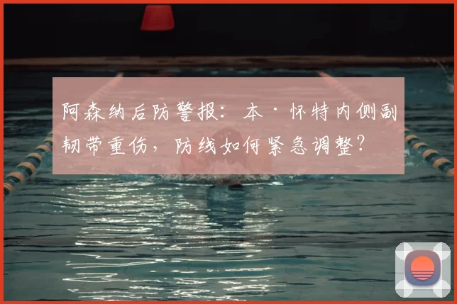 阿森纳后防警报：本·怀特内侧副韧带重伤，防线如何紧急调整？