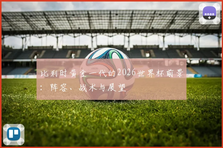 比利时黄金一代的2026世界杯前景:阵容、战术与展望