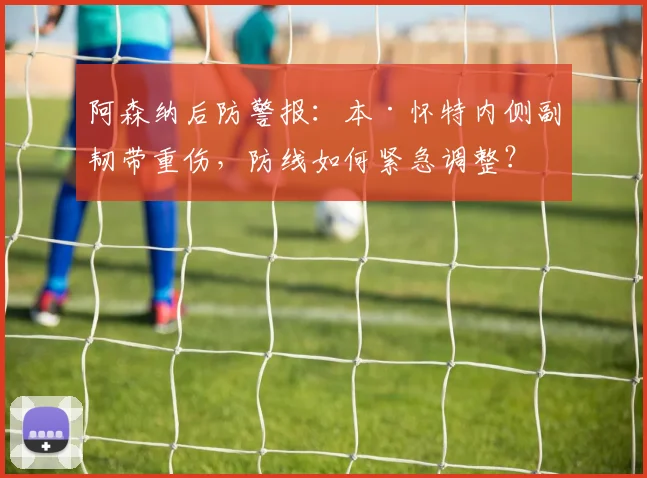 阿森纳后防警报：本·怀特内侧副韧带重伤，防线如何紧急调整？