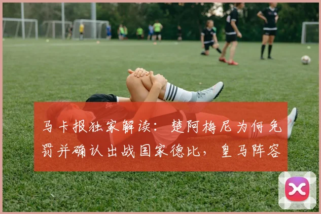 马卡报独家解读:楚阿梅尼为何免罚并确认出战国家德比,皇马阵容新变化