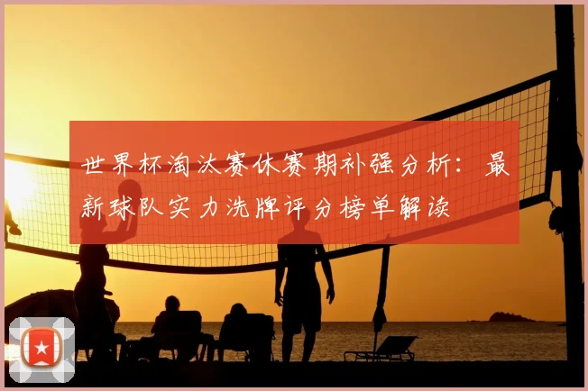 世界杯淘汰赛休赛期补强分析:最新球队实力洗牌评分榜单解读