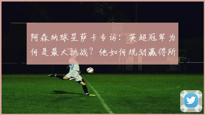 阿森纳球星萨卡专访：英超冠军为何是最大挑战？他如何规划赢得所有荣誉