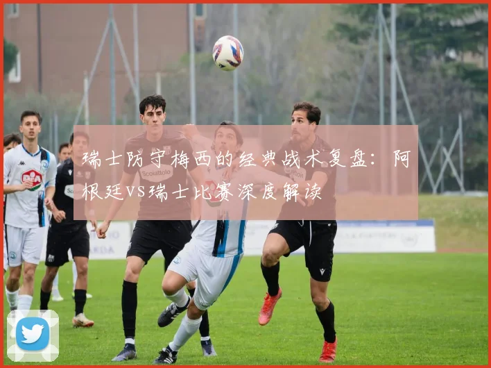 瑞士防守梅西的经典战术复盘:阿根廷vs瑞士比赛深度解读